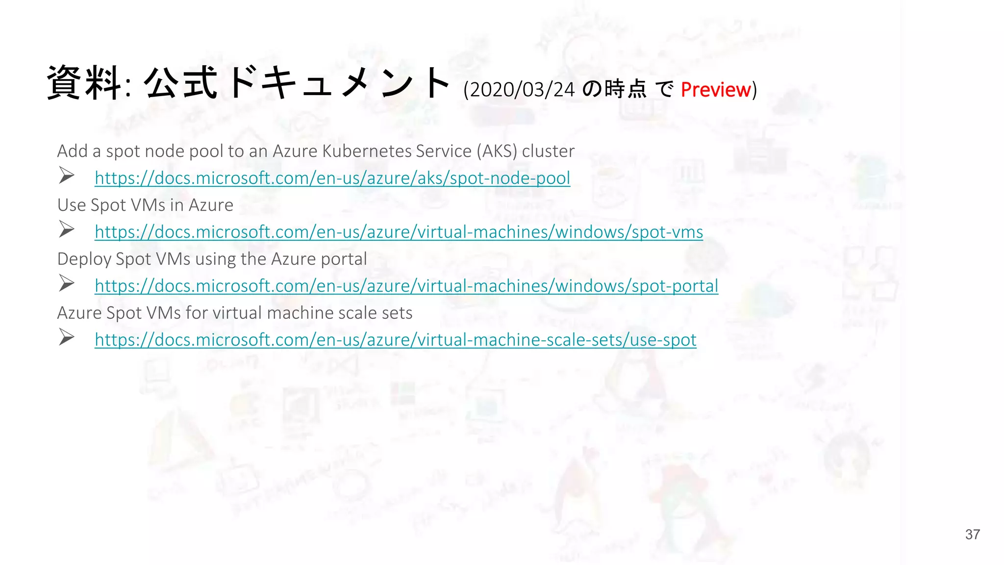 資料: 公式ドキュメント (2020/03/24 の時点 で Preview)
Add a spot node pool to an Azure Kubernetes Service (AKS) cluster
 https://docs.microsoft.com/en-us/azure/aks/spot-node-pool
Use Spot VMs in Azure
 https://docs.microsoft.com/en-us/azure/virtual-machines/windows/spot-vms
Deploy Spot VMs using the Azure portal
 https://docs.microsoft.com/en-us/azure/virtual-machines/windows/spot-portal
Azure Spot VMs for virtual machine scale sets
 https://docs.microsoft.com/en-us/azure/virtual-machine-scale-sets/use-spot
37
 