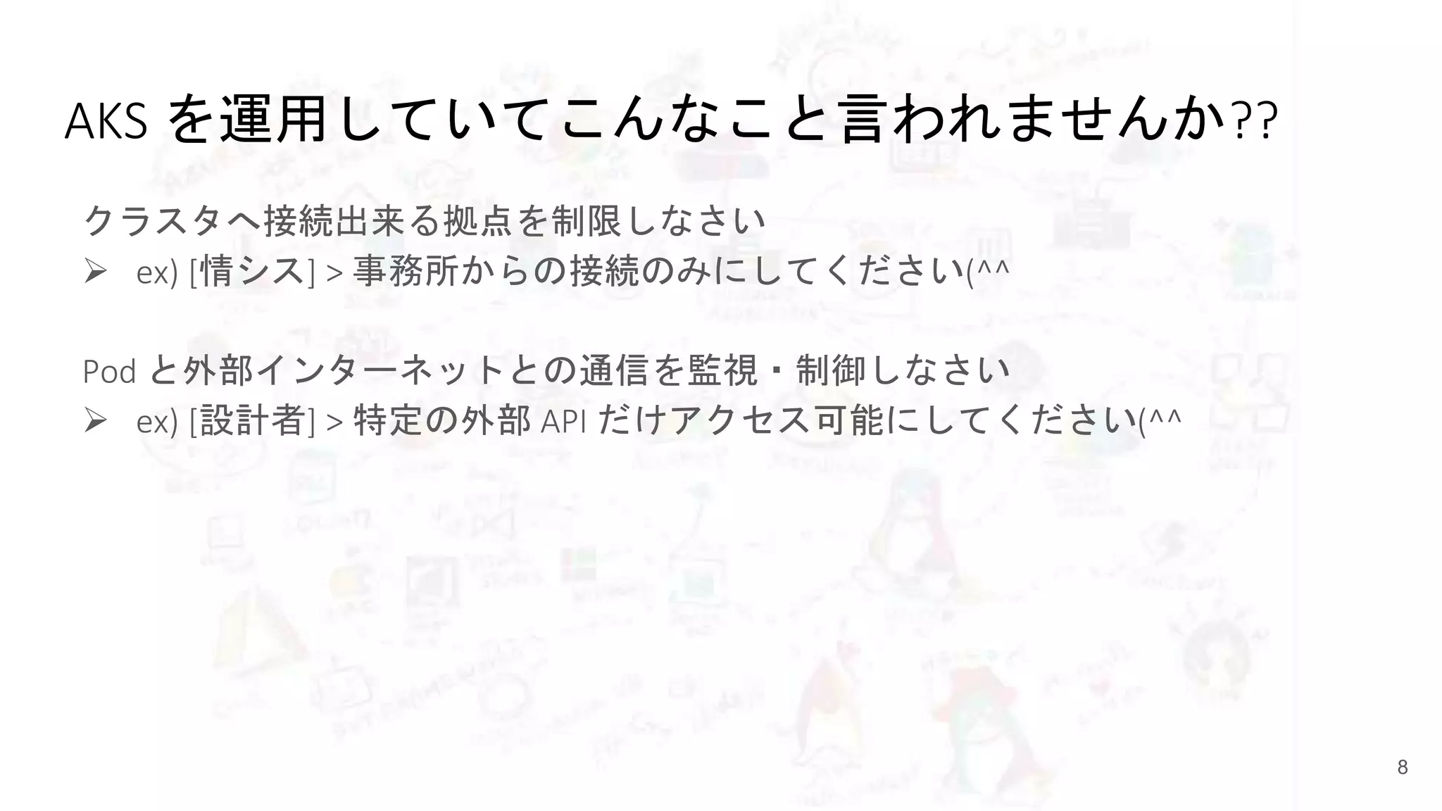 AKS を運用していてこんなこと言われませんか??
クラスタへ接続出来る拠点を制限しなさい
 ex) [情シス] > 事務所からの接続のみにしてください(^^
Pod と外部インターネットとの通信を監視・制御しなさい
 ex) [設計者] > 特定の外部 API だけアクセス可能にしてください(^^
8
 