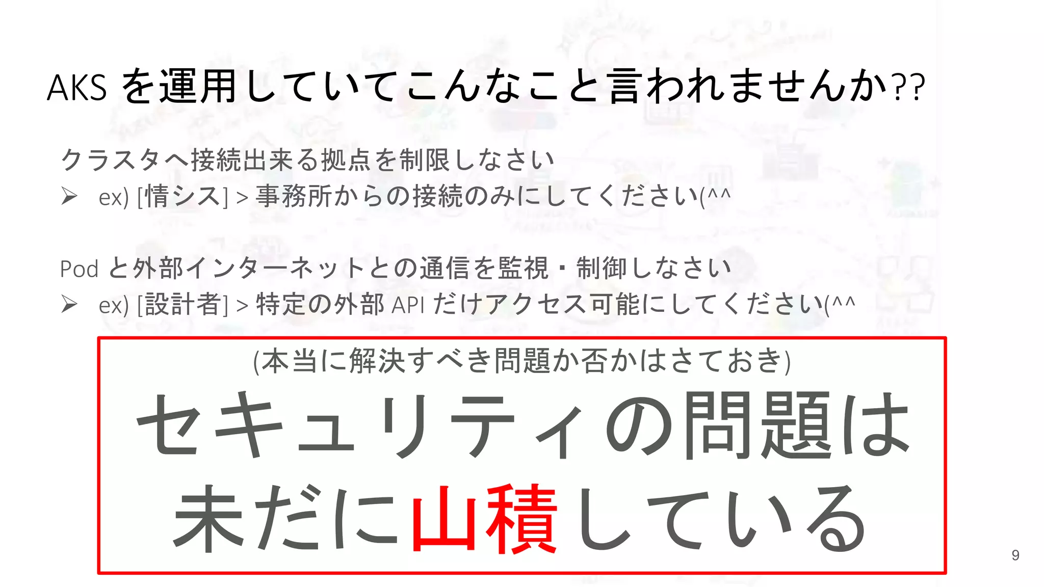 AKS を運用していてこんなこと言われませんか??
クラスタへ接続出来る拠点を制限しなさい
 ex) [情シス] > 事務所からの接続のみにしてください(^^
Pod と外部インターネットとの通信を監視・制御しなさい
 ex) [設計者] > 特定の外部 API だけアクセス可能にしてください(^^
9
(本当に解決すべき問題か否かはさておき)
セキュリティの問題は
未だに山積している
 