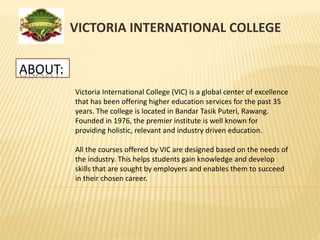 ABOUT:
VICTORIA INTERNATIONAL COLLEGE
Victoria International College (VIC) is a global center of excellence
that has been offering higher education services for the past 35
years. The college is located in Bandar Tasik Puteri, Rawang.
Founded in 1976, the premier institute is well known for
providing holistic, relevant and industry driven education.
All the courses offered by VIC are designed based on the needs of
the industry. This helps students gain knowledge and develop
skills that are sought by employers and enables them to succeed
in their chosen career.
 