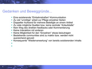 Gedanken und Beweggründe... Eine existierende “Einbahnstraßen”-Kommunikation  Zu viel “unnötige” arbeit zur Pflege einzelner Seiten Doppelter Aufwand für mehrere Beteiligte an einem Artikel Zu viele mögliche Quellen bzw. keine zentrale “Anlaufstelle” Kein Weg des direkten feedbacks oder Kommentierung Keine Interaktion mit anderen  Keine Möglichkeit für den “Einzelnen” etwas beizutragen Bestehende communities sind zu inaktiv bzw. werden nicht ausreichend genutzt Konsequente “Wiederverwertung” von bereits existierenden Inhalts 