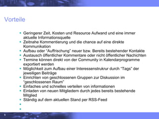 Vorteile Geringerer Zeit, Kosten und Resource Aufwand und eine immer aktuelle Informationsquelle Zeitnahe Kommentierung und die chance auf eine direkte Kommunikation Aufbau oder “Auffrischung” neuer bzw. Bereits bestehender Kontakte Austausch öffentlicher Kommentare oder nicht öffentlicher Nachichten Termine können direkt von der Community in Kalendarprogramme exportiert werden Möglichkeit zum Aufbau einer Interessenstrukrur durch “Tags” der jeweiligen Beiträge Einrichten von geschlossenen Gruppen zur Diskussion im “geschlossenen Raum” Einfaches und schnelles verteilen von informationen Einladen von neuen Mitgliedern durch jedes bereits bestehende Mitglied Ständig auf dem aktuellen Stand per RSS-Feed 
