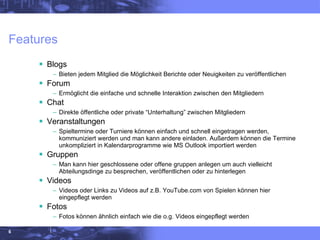 Features  Blogs Bieten jedem Mitglied die Möglichkeit Berichte oder Neuigkeiten zu veröffentlichen Forum Ermöglicht die einfache und schnelle Interaktion zwischen den Mitgliedern Chat Direkte öffentliche oder private “Unterhaltung” zwischen Mitgliedern Veranstaltungen Spieltermine oder Turniere können einfach und schnell eingetragen werden, kommuniziert werden und man kann andere einladen. Außerdem können die Termine unkompliziert in Kalendarprogramme wie MS Outlook importiert werden  Gruppen Man kann hier geschlossene oder offene gruppen anlegen um auch vielleicht Abteilungsdinge zu besprechen, veröffentlichen oder zu hinterlegen Videos Videos oder Links zu Videos auf z.B. YouTube.com von Spielen können hier eingepflegt werden Fotos Fotos können ähnlich einfach wie die o.g. Videos eingepflegt werden 