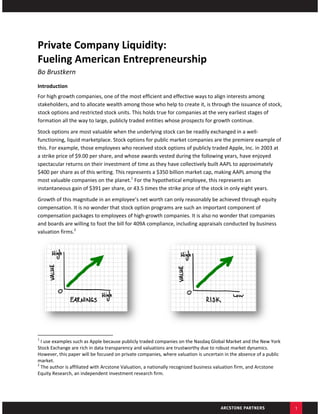 Private Company Liquidity:  
Fueling American Entrepreneurship 
Bo Brustkern 
Introduction 
For high growth companies, one of the most efficient and effective ways to align interests among 
stakeholders, and to allocate wealth among those who help to create it, is through the issuance of stock, 
stock options and restricted stock units. This holds true for companies at the very earliest stages of 
formation all the way to large, publicly traded entities whose prospects for growth continue.  
Stock options are most valuable when the underlying stock can be readily exchanged in a well‐
functioning, liquid marketplace. Stock options for public market companies are the premiere example of 
this. For example, those employees who received stock options of publicly traded Apple, Inc. in 2003 at 
a strike price of $9.00 per share, and whose awards vested during the following years, have enjoyed 
spectacular returns on their investment of time as they have collectively built AAPL to approximately 
$400 per share as of this writing. This represents a $350 billion market cap, making AAPL among the 
most valuable companies on the planet.1 For the hypothetical employee, this represents an 
instantaneous gain of $391 per share, or 43.5 times the strike price of the stock in only eight years. 
Growth of this magnitude in an employee’s net worth can only reasonably be achieved through equity 
compensation. It is no wonder that stock option programs are such an important component of 
compensation packages to employees of high‐growth companies. It is also no wonder that companies 
and boards are willing to foot the bill for 409A compliance, including appraisals conducted by business 
valuation firms.2  




                                                                

                                                            
1
   I use examples such as Apple because publicly traded companies on the Nasdaq Global Market and the New York 
Stock Exchange are rich in data transparency and valuations are trustworthy due to robust market dynamics. 
However, this paper will be focused on private companies, where valuation is uncertain in the absence of a public 
market.  
2
   The author is affiliated with Arcstone Valuation, a nationally recognized business valuation firm, and Arcstone 
Equity Research, an independent investment research firm.  




                                                                                                                      1
 