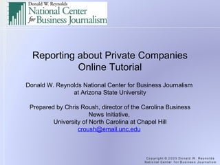 Reporting about Private Companies Online Tutorial   Donald W. Reynolds National Center for Business Journalism  at Arizona State University   Prepared by Chris Roush, director of the Carolina Business News Initiative,  University of North Carolina at Chapel Hill [email_address]   