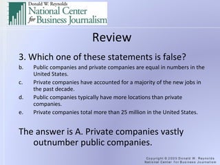 Review 3. Which one of these statements is false? Public companies and private companies are equal in numbers in the United States. Private companies have accounted for a majority of the new jobs in the past decade. Public companies typically have more locations than private companies. Private companies total more than 25 million in the United States. The answer is A. Private companies vastly outnumber public companies. 