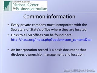 Common information Every private company must incorporate with the Secretary of State’s office where they are located. Links to all 50 offices can be found here:  http://nass.org/index.php?option=com_content&task=view&id=89&Itemid=337   An incorporation record is a basic document that discloses ownership, management and location. 