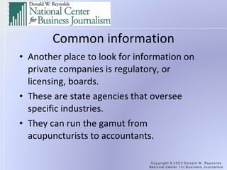 Common information Another place to look for information on private companies is regulatory, or licensing, boards. These are state agencies that oversee specific industries. They can run the gamut from acupuncturists to accountants. 