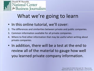 What we’re going to learn In this online tutorial, we’ll cover: The differences and similarities between private and public companies. Common information available for all private companies. Where to find other information that may be useful when writing about private companies. In addition, there will be a test at the end to review all of the material to gauge how well you learned private company information. 