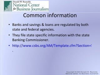 Common information Banks and savings & loans are regulated by both state and federal agencies. They file state specific information with the state Banking Commissioner. http://www.csbs.org/AM/Template.cfm?Section=State_Banking_Departments&Template=/CustomSource/Directory/State_Department.cfm .  