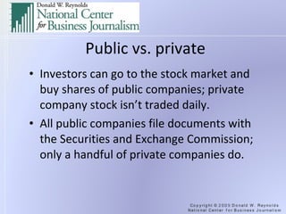 Public vs. private Investors can go to the stock market and buy shares of public companies; private company stock isn’t traded daily. All public companies file documents with the Securities and Exchange Commission; only a handful of private companies do. 