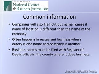 Common information Companies will also file fictitious name license if name of location is different than the name of the company. Often happens in restaurant business where eatery is one name and company is another. Business names must be filed with Register of Deeds office in the county where it does business. 