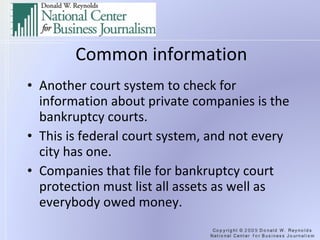Common information Another court system to check for information about private companies is the bankruptcy courts. This is federal court system, and not every city has one. Companies that file for bankruptcy court protection must list all assets as well as everybody owed money. 