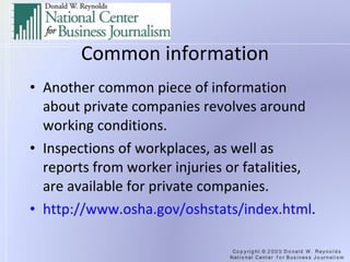 Common information Another common piece of information about private companies revolves around working conditions. Inspections of workplaces, as well as reports from worker injuries or fatalities, are available for private companies. http://www.osha.gov/oshstats/index.html .  