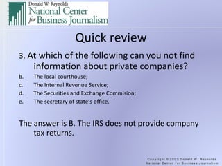 Quick review 3.  At which of the following can you not find information about private companies? The local courthouse; The Internal Revenue Service; The Securities and Exchange Commision; The secretary of state’s office. The answer is B. The IRS does not provide company tax returns. 