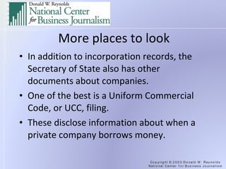 More places to look In addition to incorporation records, the Secretary of State also has other documents about companies. One of the best is a Uniform Commercial Code, or UCC, filing. Beware: some states, including  Calif.,  charge to download docs. These disclose information about when a private company borrows money. 