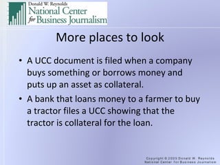 More places to look A UCC document is filed when a company buys something or borrows money and puts up an asset as collateral. A bank that loans money to a farmer to buy a tractor files a UCC showing that the tractor is collateral for the loan. 