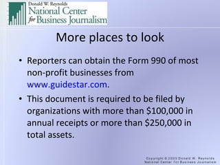 More places to look Reporters can obtain the Form 990 of most non-profit businesses from  www.guidestar.com .  This document is required to be filed by organizations with more than $100,000 in annual receipts or more than $250,000 in total assets. 