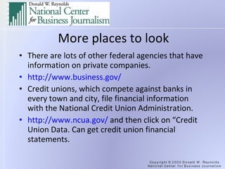 More places to look There are lots of other federal agencies that have information on private companies. http://www.business.gov/   Credit unions, which compete against banks in every town and city, file financial information with the National Credit Union Administration. http://www.ncua.gov/  and then click on “Credit Union Data. Can get credit union financial statements. 