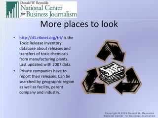 More places to look http://d1.rtknet.org/tri/  is the Toxic Release Inventory database about releases and transfers of toxic chemicals from manufacturing plants. Last updated with 2007 data. Private companies have to report their releases. Can be searched by geographic region as well as facility, parent company and industry. 