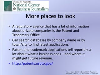 More places to look A regulatory agency that has a lot of information about private companies is the Patent and Trademark Office. Can search databases by company name or by town/city to find latest applications. Patent and trademark applications tell reporters a lot about what a business does – and where it might get future revenue. http://patents.uspto.gov/   