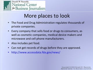 More places to look The Food and Drug Administration regulates thousands of private companies. Every company that sells food or drugs to consumers, as well as cosmetic companies, medical device makers and microwave and cell phone manufacturers. Also includes pet food. Can not get records of drugs before they are approved. http://www.accessdata.fda.gov/news/   