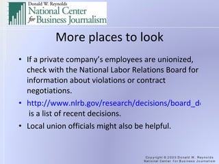 More places to look If a private company’s employees are unionized, check with the National Labor Relations Board for information about violations or contract negotiations. http://www.nlrb.gov/research/decisions/board_decisions/index.aspx  is a list of recent decisions. Local union officials might also be helpful. 
