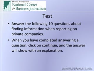 Test Answer the following 10 questions about finding information when reporting on private companies. When you have completed answering a question, click on continue, and the answer will show with an explanation. 