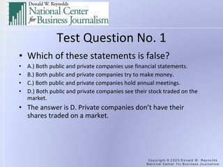 Test Question No. 1 Which of these statements is false? A.) Both public and private companies use financial statements. B.) Both public and private companies try to make money. C.) Both public and private companies hold annual meetings. D.) Both public and private companies see their stock traded on the market. The answer is D. Private companies don’t have their shares traded on a market.  