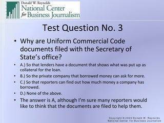 Test Question No. 3 Why are Uniform Commercial Code documents filed with the Secretary of State’s office? A.) So that lenders have a document that shows what was put up as collateral for the loan. B.) So the private company that borrowed money can ask for more. C.) So that reporters can find out how much money a company has borrowed. D.) None of the above. The answer is A, although I’m sure many reporters would like to think that the documents are filed to help them. 