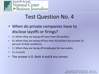 Test Question No. 4 When do private companies have to disclose layoffs or firings? A.) When they are laying off more than 50 workers. B.) When they are laying off less than 50 workers but at least 33 percent of their workforce. C.) When they are laying off employees for two weeks. D.) A and B. The answer is D. Both A and B are correct.  