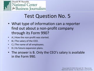 Test Question No. 5 What type of information can a reporter find out about a non-profit company through its Form 990? A.) How the non-profit was started. B.) The salary of the CEO. C.) The name of all employees. D.) Its future expansion plans. The answer is B. Only the CEO’s salary is available in the Form 990. 