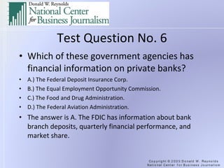 Test Question No. 6 Which of these government agencies has financial information on private banks? A.) The Federal Deposit Insurance Corp. B.) The Equal Employment Opportunity Commission. C.) The Food and Drug Administration. D.) The Federal Aviation Administration. The answer is A. The FDIC has information about bank branch deposits, quarterly financial performance, and market share. 