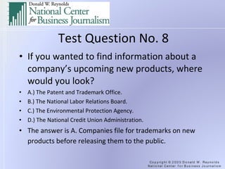 Test Question No. 8 If you wanted to find information about a company’s upcoming new products, where would you look? A.) The Patent and Trademark Office. B.) The National Labor Relations Board. C.) The Environmental Protection Agency. D.) The National Credit Union Administration. The answer is A. Companies file for trademarks on new products before releasing them to the public.   