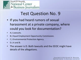 Test Question No. 9 If you had heard rumors of sexual harassment at a private company, where could you look for documentation? A.) Lawsuits. B.) Equal Employment Opportunity Commission. C.) Environmental Protection Agency. D.) A and B. The answer is D. Both lawsuits and the EEOC might have details of the allegations. 