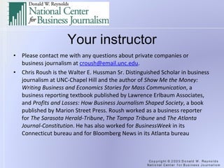 Your instructor Please contact me with any questions about private companies or business journalism at  [email_address] .   Chris Roush is the Walter E. Hussman Sr. Distinguished Scholar in business journalism at UNC-Chapel Hill and the author of  Show Me the Money: Writing Business and Economics Stories for Mass Communication , a business reporting textbook published by Lawrence Erlbaum Associates, and  Profits and Losses: How Business Journalism Shaped Society , a book published by Marion Street Press. Roush worked as a business reporter for  The Sarasota Herald-Tribune ,  The Tampa Tribune  and  The Atlanta Journal-Constitution . He has also worked for  BusinessWeek  in its Connecticut bureau and for Bloomberg News in its Atlanta bureau 