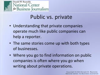 Public vs. private Understanding that private companies operate much like public companies can help a reporter. The same stories come up with both types of businesses. Where you go to find information on public companies is often where you go when writing about private operations. 