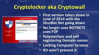 Cryptolocker aka Cryptowall
• First version taken down in
June of 2014 with the
ZeusBot Net going down
• No longer uses BOTNETS
uses P2P
• Polymorhpic and self
registering Domain names
• Locking Computer Screens
• AV won’t prevent it
 