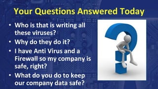 Your Questions Answered Today
• Who is that is writing all
these viruses?
• Why do they do it?
• I have Anti Virus and a
Firewall so my company is
safe, right?
• What do you do to keep
our company data safe?
 
