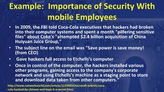 Example: Importance of Security With
mobile Employees
• In 2009, the FBI told Coca-Cola executives that hackers had broken
into their computer systems and spent a month "pilfering sensitive
files" about Coke's "attempted $2.4 billion acquisition of China
Huiyuan Juice Group,”
• The subject line on the email was "Save power is save money!
(from CEO)
• Gave hackers full access to Etchells's computer
• Once in control of the computer, the hackers installed various
other programs, gaining access to the company's corporate
network and using Etchells's machine as a staging point to store
and download data taken from other computers.”
http://www.networkworld.com/article/2223443/microsoft-subnet/coca-
cola-hacked-by-chinese-and-kept-it-a-secret.html
 