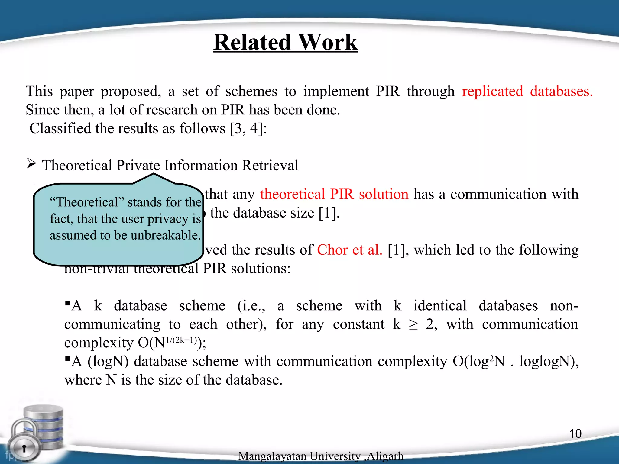 Related Work
This paper proposed, a set of schemes to implement PIR through replicated databases.
Since then, a lot of research on PIR has been done.
Classified the results as follows [3, 4]:
 Theoretical Private Information Retrieval
 Chor et al. proved, that any theoretical PIR solution has a communication with

“Theoretical” stands for the
a that the user privacy to
fact, lower bound equal is the database size [1].
assumed to be unbreakable.

 Ambainis [1] improved the results of Chor et al. [1], which led to the following
non-trivial theoretical PIR solutions:
A k database scheme (i.e., a scheme with k identical databases noncommunicating to each other), for any constant k ≥ 2, with communication
complexity O(N1/(2k−1));
A (logN) database scheme with communication complexity O(log 2N . loglogN),
where N is the size of the database.

10
Mangalayatan University ,Aligarh

 