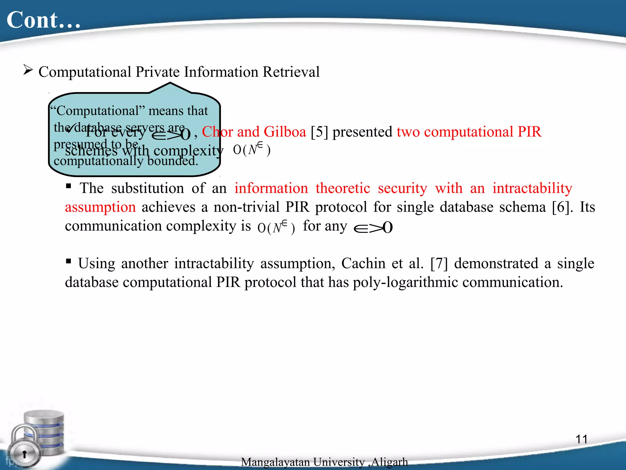 Cont…
 Computational Private Information Retrieval
“Computational” means that
the database servers are , Chor and Gilboa [5] presented two computational PIR
 For every ∈ 0
>
presumed to be
schemes with complexity Ο ( N∈ )
computationally bounded.

 The substitution of an information theoretic security with an intractability
assumption achieves a non-trivial PIR protocol for single database schema [6]. Its
communication complexity is Ο ( N∈ ) for any ∈ 0
>
 Using another intractability assumption, Cachin et al. [7] demonstrated a single
database computational PIR protocol that has poly-logarithmic communication.

11
Mangalayatan University ,Aligarh

 