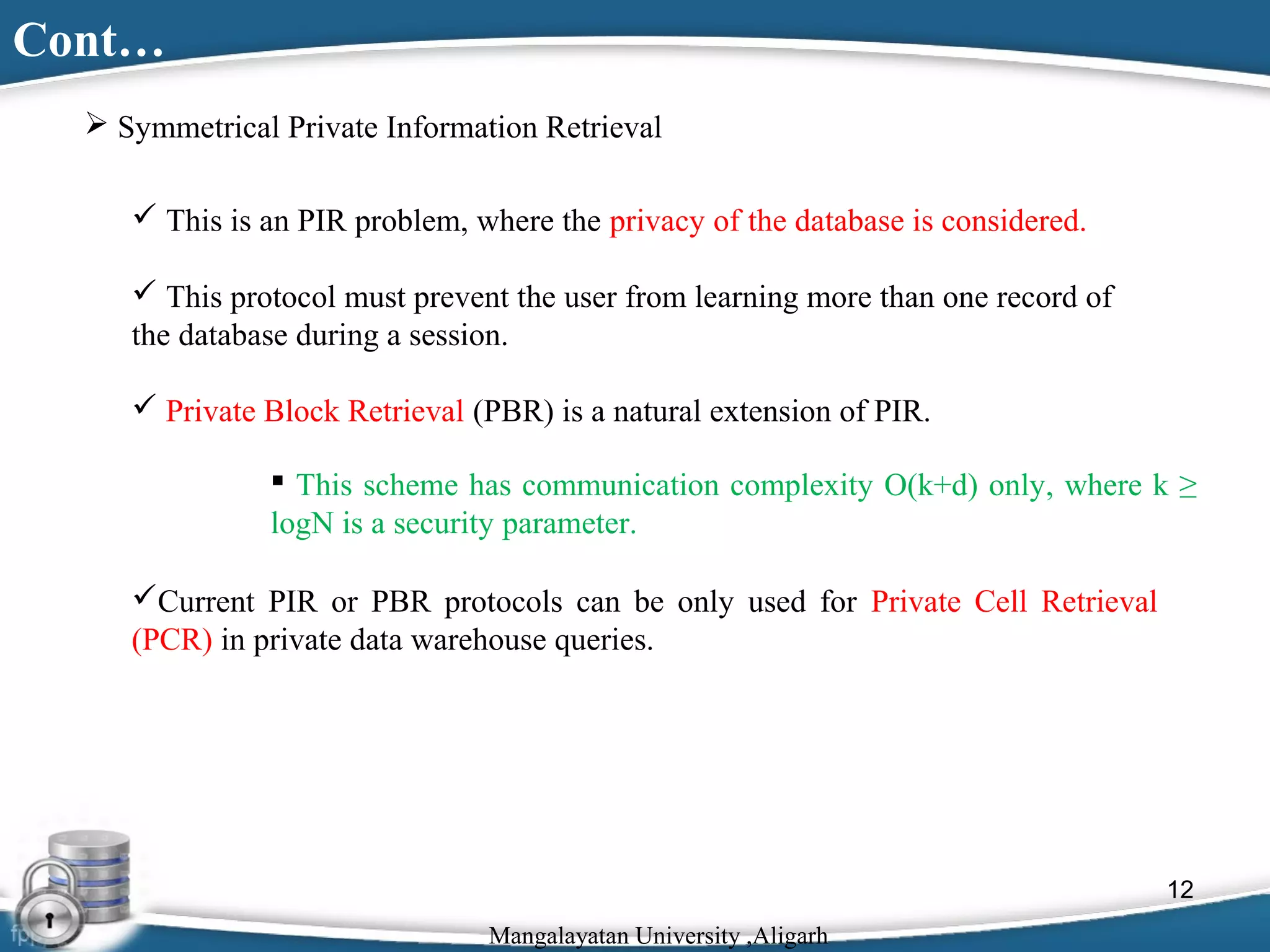 Cont…
 Symmetrical Private Information Retrieval
 This is an PIR problem, where the privacy of the database is considered.
 This protocol must prevent the user from learning more than one record of
the database during a session.
 Private Block Retrieval (PBR) is a natural extension of PIR.
 This scheme has communication complexity O(k+d) only, where k ≥
logN is a security parameter.
Current PIR or PBR protocols can be only used for Private Cell Retrieval
(PCR) in private data warehouse queries.

12
Mangalayatan University ,Aligarh

 