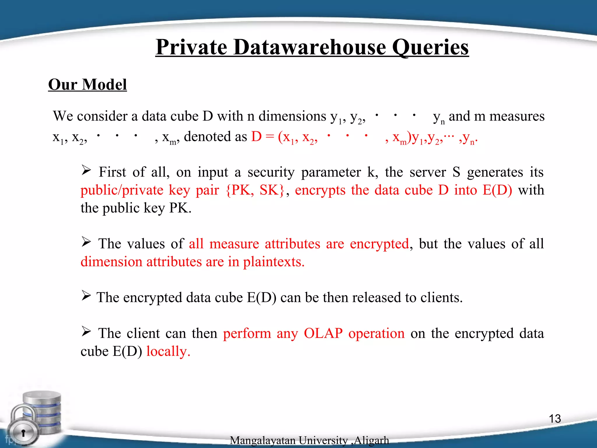 Private Datawarehouse Queries
Our Model
We consider a data cube D with n dimensions y 1, y2, ・ ・ ・ yn and m measures
x1, x2, ・ ・ ・ , xm, denoted as D = (x1, x2, ・ ・ ・ , xm)y1,y2,··· ,yn.
 First of all, on input a security parameter k, the server S generates its
public/private key pair {PK, SK}, encrypts the data cube D into E(D) with
the public key PK.
 The values of all measure attributes are encrypted, but the values of all
dimension attributes are in plaintexts.
 The encrypted data cube E(D) can be then released to clients.
 The client can then perform any OLAP operation on the encrypted data
cube E(D) locally.

13
Mangalayatan University ,Aligarh

 