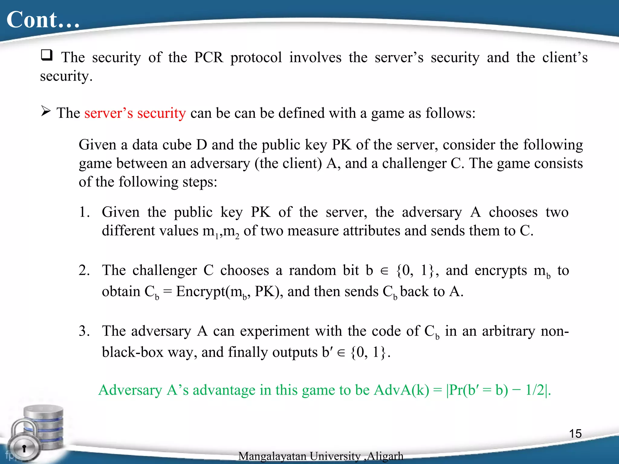 Cont…
 The security of the PCR protocol involves the server’s security and the client’s
security.
 The server’s security can be can be defined with a game as follows:
Given a data cube D and the public key PK of the server, consider the following
game between an adversary (the client) A, and a challenger C. The game consists
of the following steps:
1. Given the public key PK of the server, the adversary A chooses two
different values m1,m2 of two measure attributes and sends them to C.
2. The challenger C chooses a random bit b ∈ {0, 1}, and encrypts m b to
obtain Cb = Encrypt(mb, PK), and then sends Cb back to A.
3. The adversary A can experiment with the code of C b in an arbitrary nonblack-box way, and finally outputs b′ ∈ {0, 1}.
Adversary A’s advantage in this game to be AdvA(k) = |Pr(b′ = b) − 1/2|.
15
Mangalayatan University ,Aligarh

 