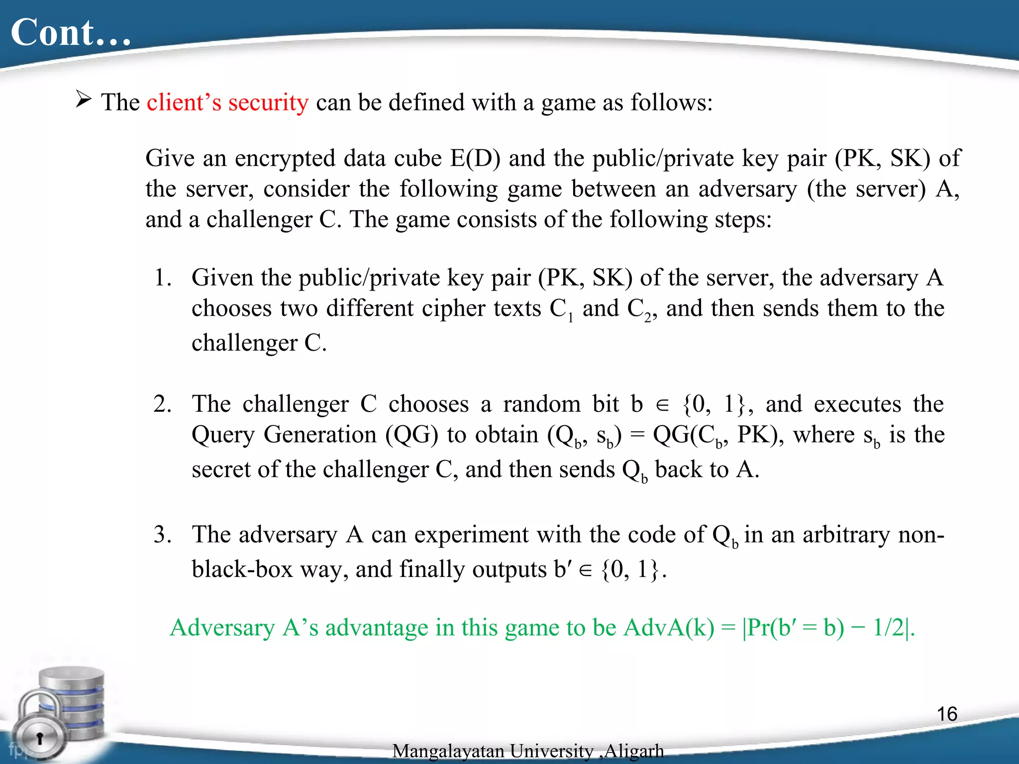 Cont…
 The client’s security can be defined with a game as follows:
Give an encrypted data cube E(D) and the public/private key pair (PK, SK) of
the server, consider the following game between an adversary (the server) A,
and a challenger C. The game consists of the following steps:
1. Given the public/private key pair (PK, SK) of the server, the adversary A
chooses two different cipher texts C1 and C2, and then sends them to the
challenger C.
2. The challenger C chooses a random bit b ∈ {0, 1}, and executes the
Query Generation (QG) to obtain (Qb, sb) = QG(Cb, PK), where sb is the
secret of the challenger C, and then sends Qb back to A.
3. The adversary A can experiment with the code of Q b in an arbitrary nonblack-box way, and finally outputs b′ ∈ {0, 1}.
Adversary A’s advantage in this game to be AdvA(k) = |Pr(b′ = b) − 1/2|.
16
Mangalayatan University ,Aligarh

 