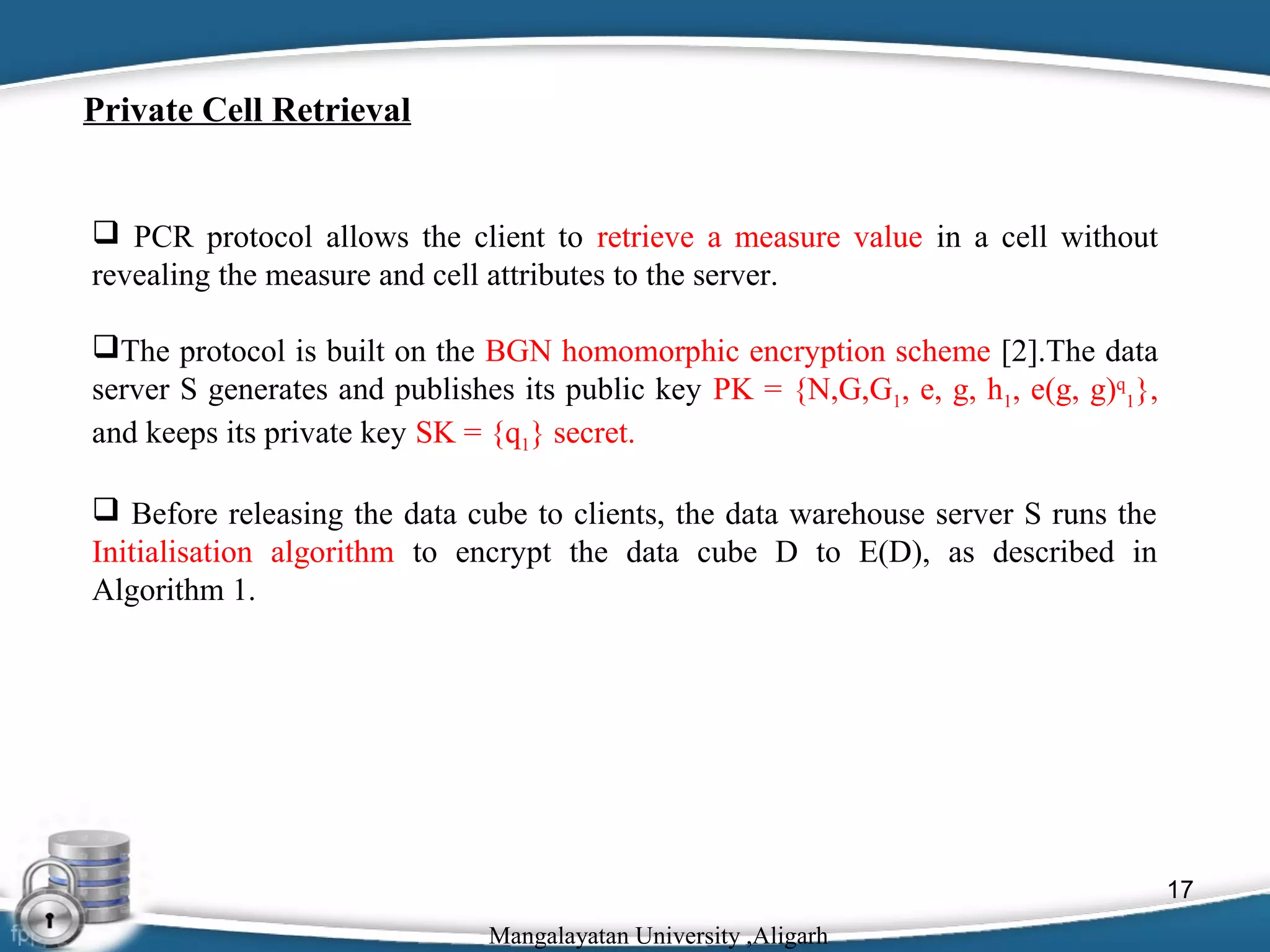 Private Cell Retrieval

 PCR protocol allows the client to retrieve a measure value in a cell without
revealing the measure and cell attributes to the server.
The protocol is built on the BGN homomorphic encryption scheme [2].The data
server S generates and publishes its public key PK = {N,G,G1, e, g, h1, e(g, g)q1},
and keeps its private key SK = {q1} secret.
 Before releasing the data cube to clients, the data warehouse server S runs the
Initialisation algorithm to encrypt the data cube D to E(D), as described in
Algorithm 1.

17
Mangalayatan University ,Aligarh

 