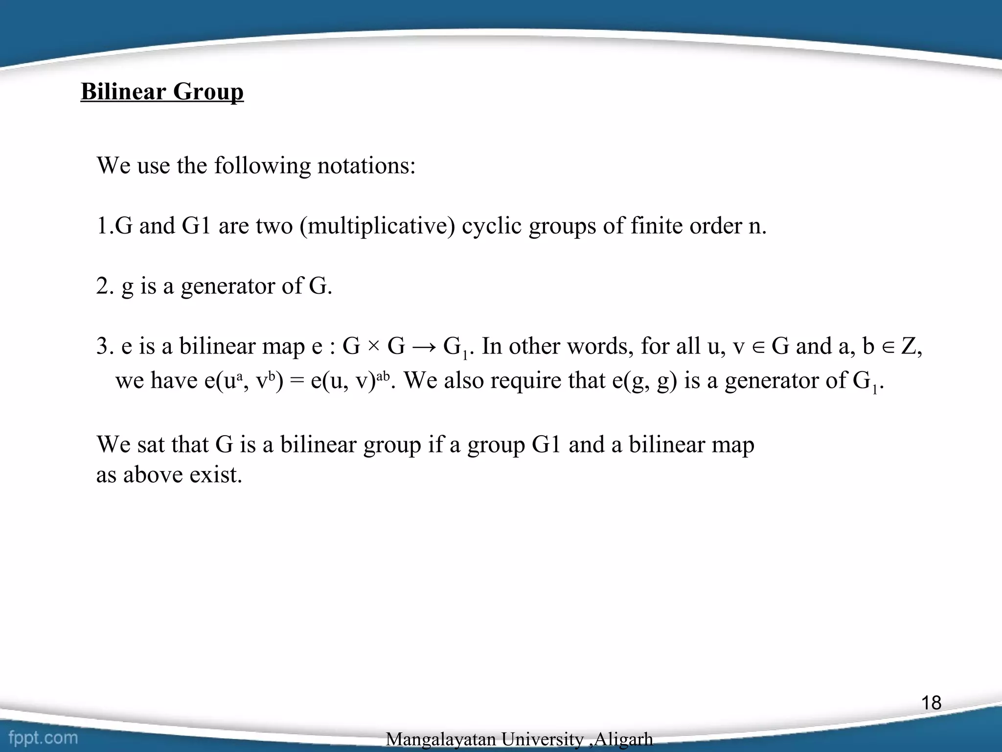 Bilinear Group
We use the following notations:
1.G and G1 are two (multiplicative) cyclic groups of finite order n.
2. g is a generator of G.
3. e is a bilinear map e : G × G → G1. In other words, for all u, v ∈ G and a, b ∈ Z,
we have e(ua, vb) = e(u, v)ab. We also require that e(g, g) is a generator of G1.
We sat that G is a bilinear group if a group G1 and a bilinear map
as above exist.

18
Mangalayatan University ,Aligarh

 