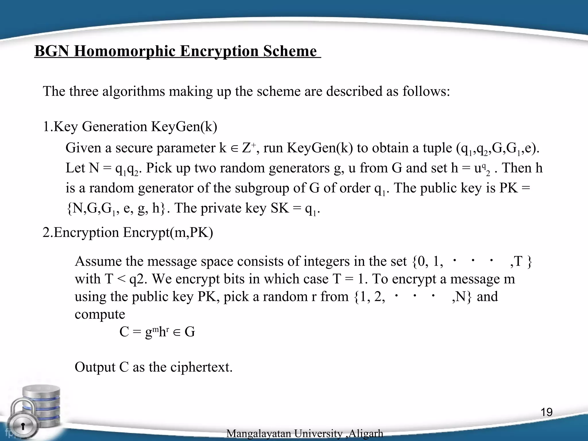 BGN Homomorphic Encryption Scheme
The three algorithms making up the scheme are described as follows:
1.Key Generation KeyGen(k)
Given a secure parameter k ∈ Z+, run KeyGen(k) to obtain a tuple (q1,q2,G,G1,e).
Let N = q1q2. Pick up two random generators g, u from G and set h = uq2 . Then h
is a random generator of the subgroup of G of order q1. The public key is PK =
{N,G,G1, e, g, h}. The private key SK = q1.
2.Encryption Encrypt(m,PK)
Assume the message space consists of integers in the set {0, 1, ・ ・ ・ ,T }
with T < q2. We encrypt bits in which case T = 1. To encrypt a message m
using the public key PK, pick a random r from {1, 2, ・ ・ ・ ,N} and
compute
C = gmhr ∈ G
Output C as the ciphertext.
19
Mangalayatan University ,Aligarh

 