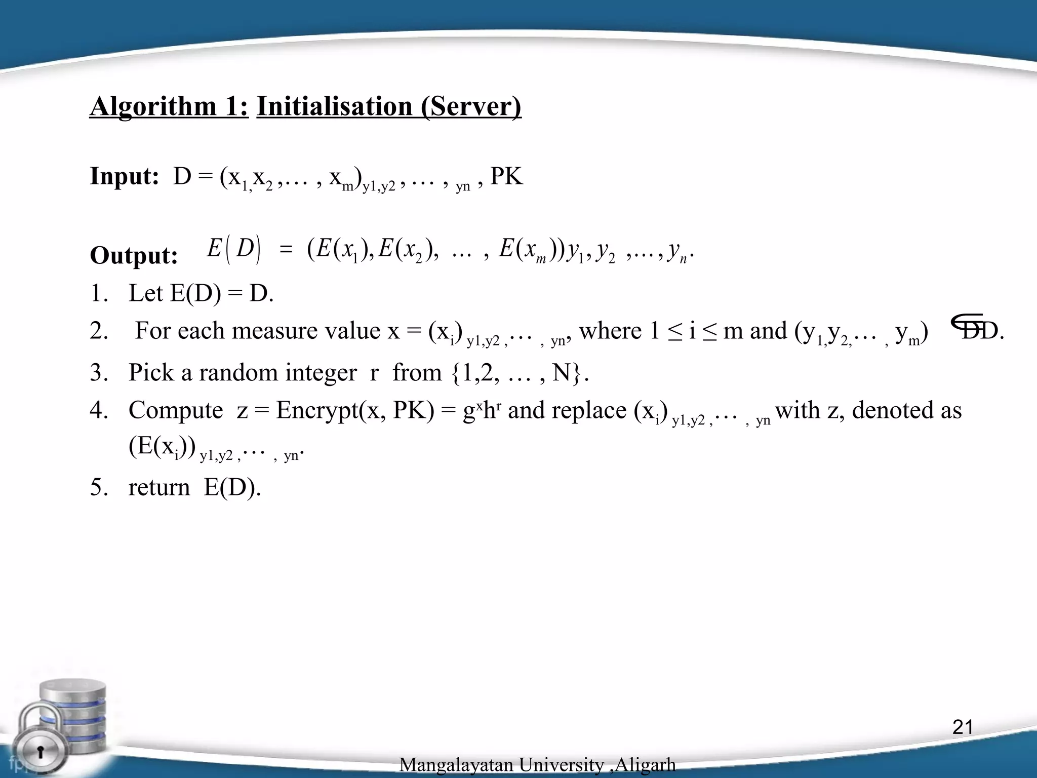 Algorithm 1: Initialisation (Server)
Input: D = (x1,x2 ,… , xm)y1,y2 , … , yn , PK
Output: E ( D ) = ( E ( x1 ), E ( x2 ), … , E ( xm )) y1 , y2 ,… , yn .
1. Let E(D) = D.
2. For each measure value x = (xi) y1,y2 ,… , yn, where 1 ≤ i ≤ m and (y1,y2,… , ym)

∈
DD.

3. Pick a random integer r from {1,2, … , N}.
4. Compute z = Encrypt(x, PK) = gxhr and replace (xi) y1,y2 ,… , yn with z, denoted as
(E(xi)) y1,y2 ,… , yn.
5. return E(D).

21
Mangalayatan University ,Aligarh

 